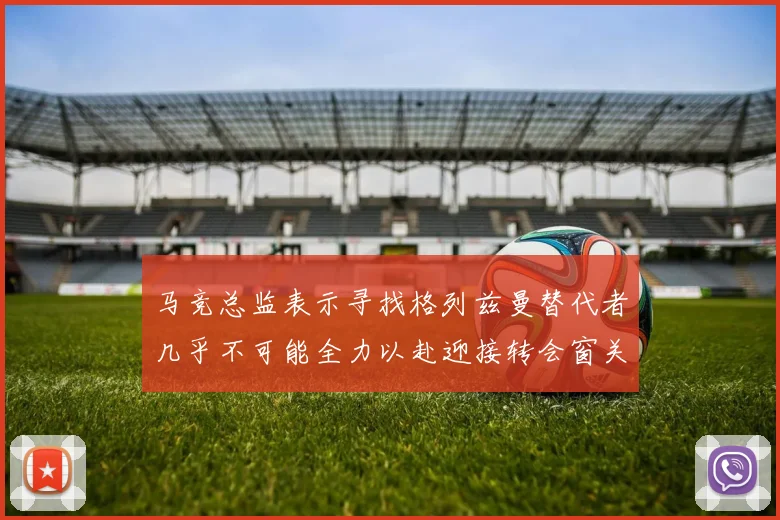 马竞总监表示寻找格列兹曼替代者几乎不可能全力以赴迎接转会窗关闭