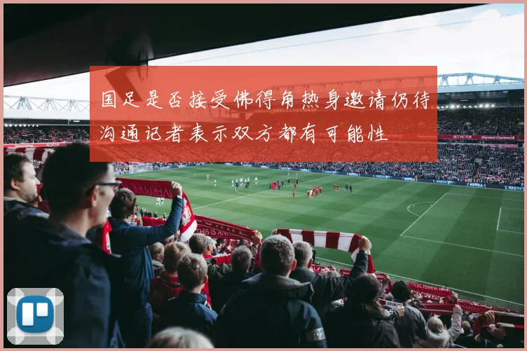 国足是否接受佛得角热身邀请仍待沟通记者表示双方都有可能性