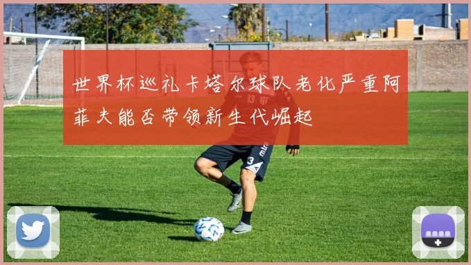 世界杯巡礼卡塔尔球队老化严重阿菲夫能否带领新生代崛起