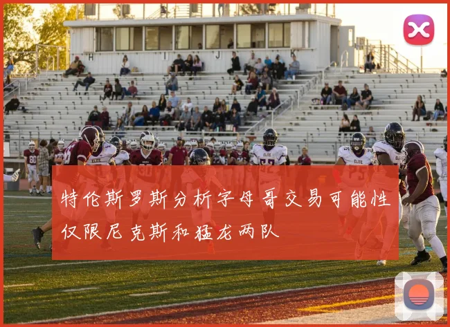 特伦斯罗斯分析字母哥交易可能性仅限尼克斯和猛龙两队