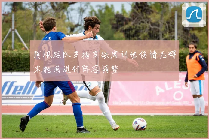 阿根廷队罗梅罗缺席训练伤情无碍末轮或进行阵容调整