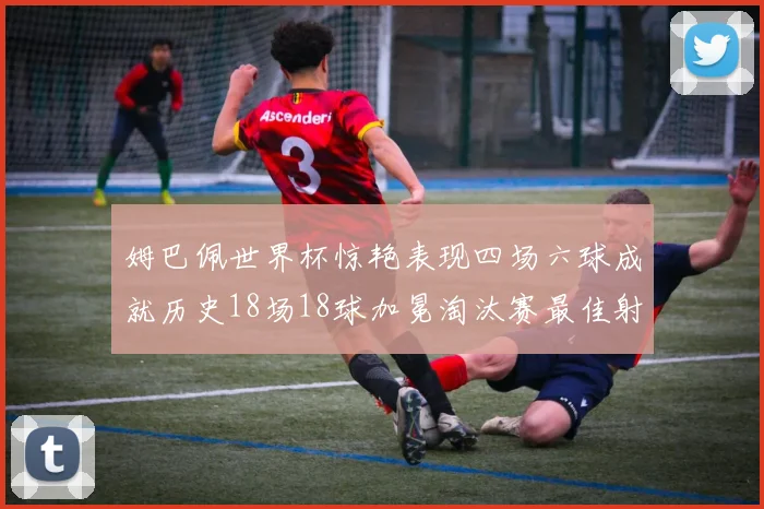 姆巴佩世界杯惊艳表现四场六球成就历史18场18球加冕淘汰赛最佳射手