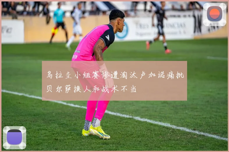 乌拉圭小组赛惨遭淘汰卢加诺痛批贝尔萨换人和战术不当