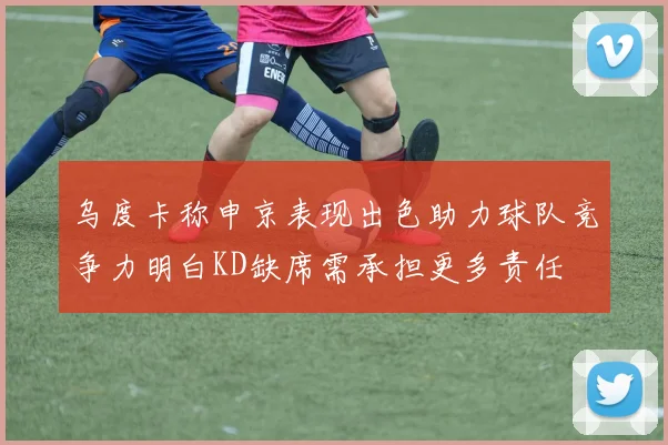 乌度卡称申京表现出色助力球队竞争力明白KD缺席需承担更多责任