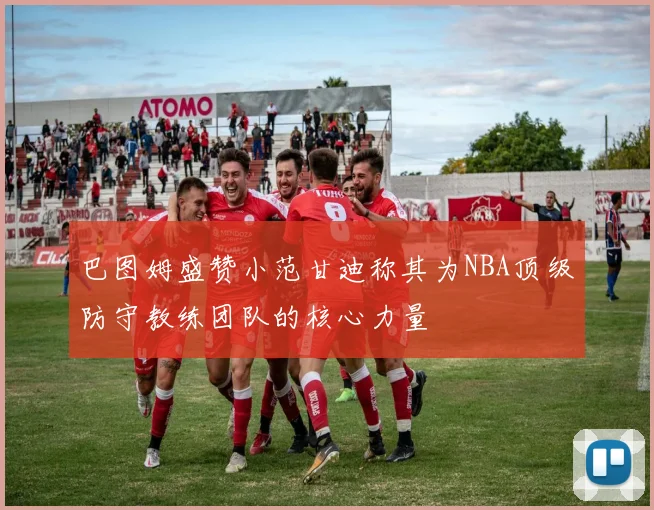 巴图姆盛赞小范甘迪称其为NBA顶级防守教练团队的核心力量