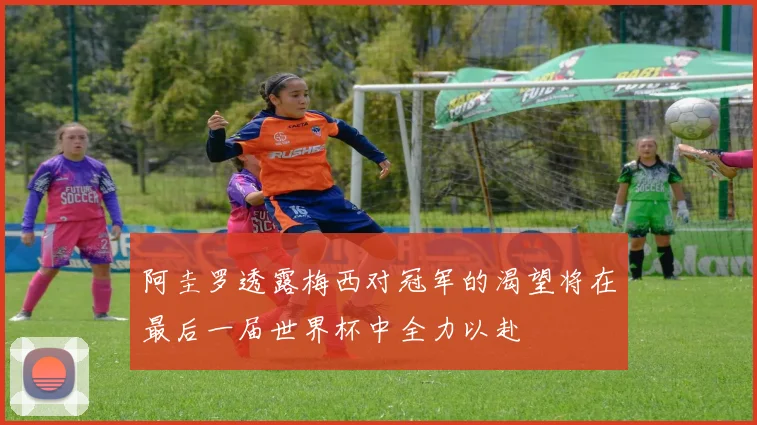 阿圭罗透露梅西对冠军的渴望将在最后一届世界杯中全力以赴