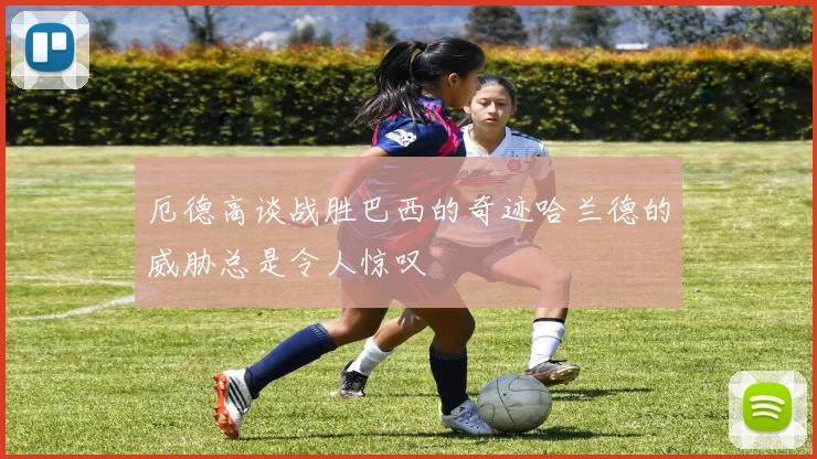 厄德高谈战胜巴西的奇迹哈兰德的威胁总是令人惊叹