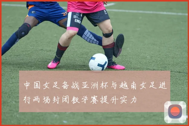 中国女足备战亚洲杯与越南女足进行两场封闭教学赛提升实力