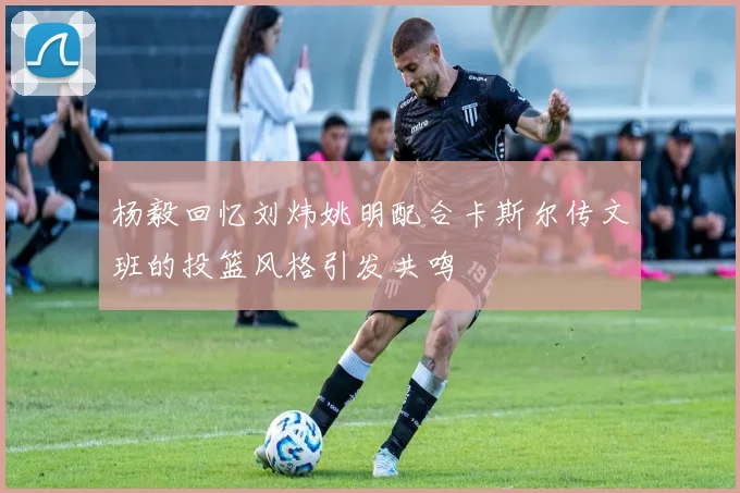 杨毅回忆刘炜姚明配合卡斯尔传文班的投篮风格引发共鸣