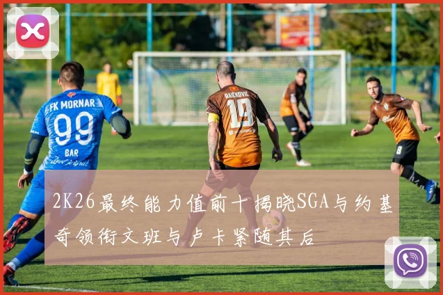 2K26最终能力值前十揭晓SGA与约基奇领衔文班与卢卡紧随其后