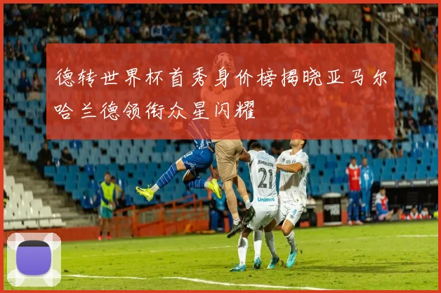 德转世界杯首秀身价榜揭晓亚马尔哈兰德领衔众星闪耀