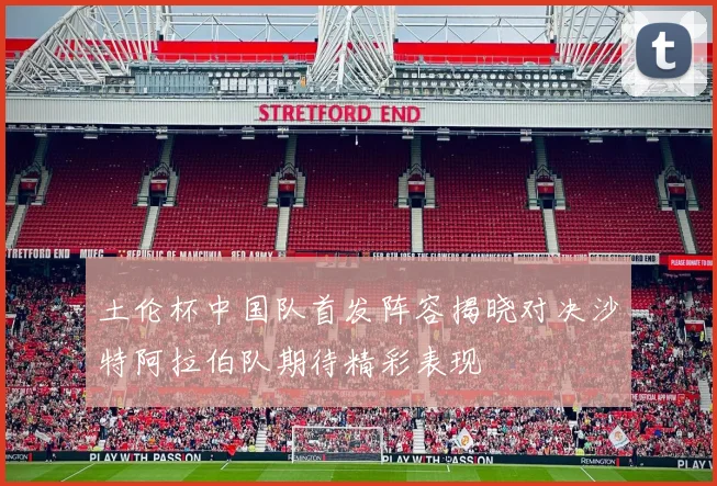 土伦杯中国队首发阵容揭晓对决沙特阿拉伯队期待精彩表现