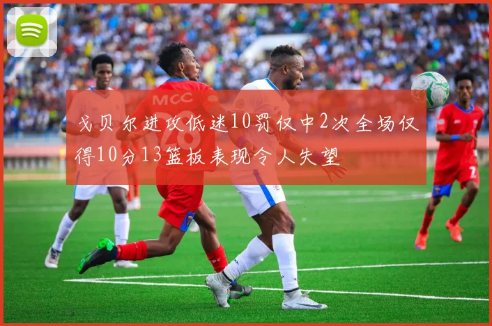 戈贝尔进攻低迷10罚仅中2次全场仅得10分13篮板表现令人失望