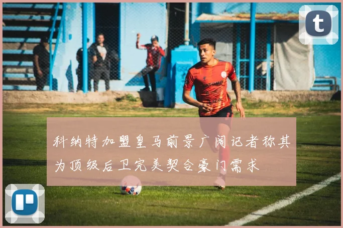 科纳特加盟皇马前景广阔记者称其为顶级后卫完美契合豪门需求