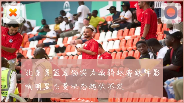 北京男篮后场实力减弱赵睿缺阵影响明显杰曼状态起伏不定
