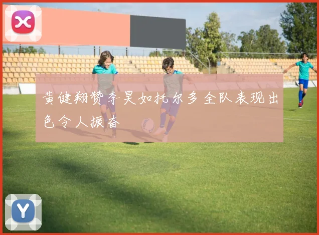 黄健翔赞李昊如托尔多全队表现出色令人振奋