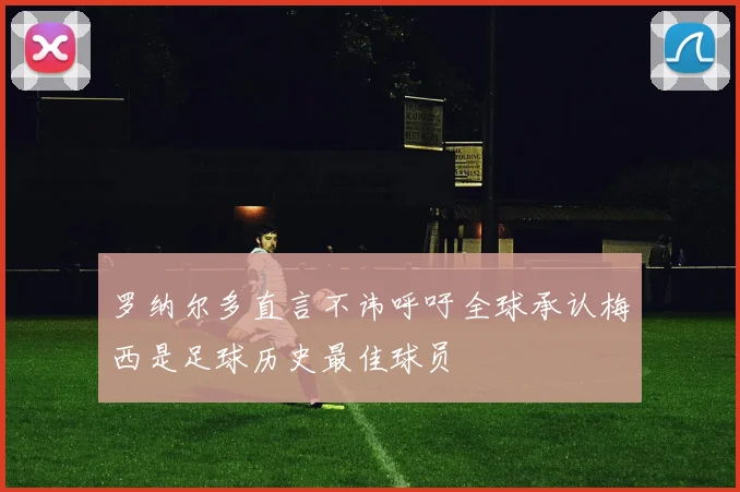 罗纳尔多直言不讳呼吁全球承认梅西是足球历史最佳球员