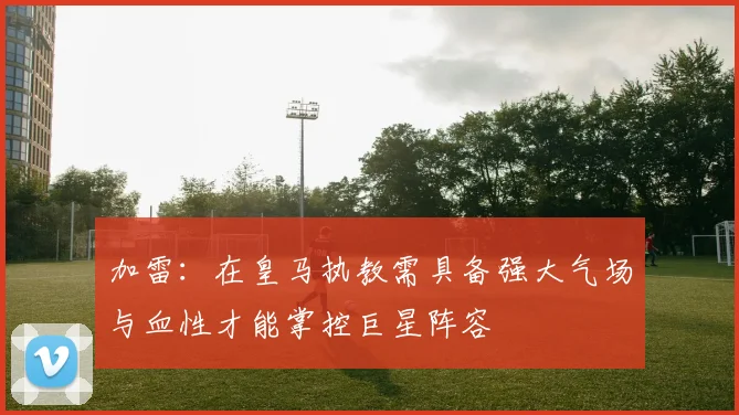 加雷：在皇马执教需具备强大气场与血性才能掌控巨星阵容