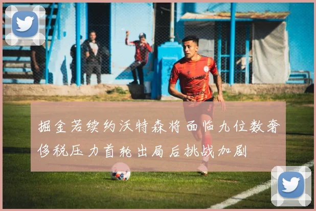 掘金若续约沃特森将面临九位数奢侈税压力首轮出局后挑战加剧