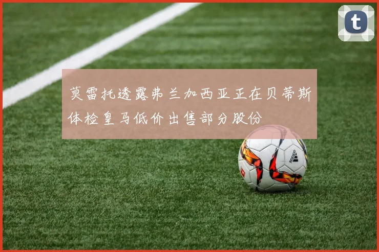 莫雷托透露弗兰加西亚正在贝蒂斯体检皇马低价出售部分股份