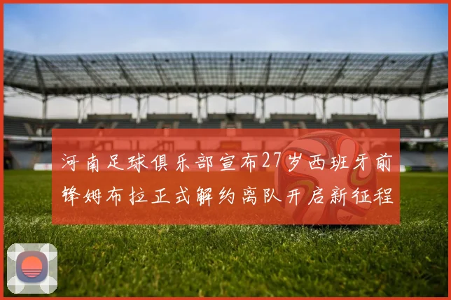 河南足球俱乐部宣布27岁西班牙前锋姆布拉正式解约离队开启新征程