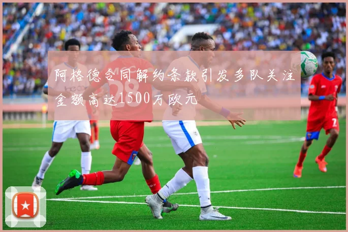 阿格德合同解约条款引发多队关注金额高达1500万欧元