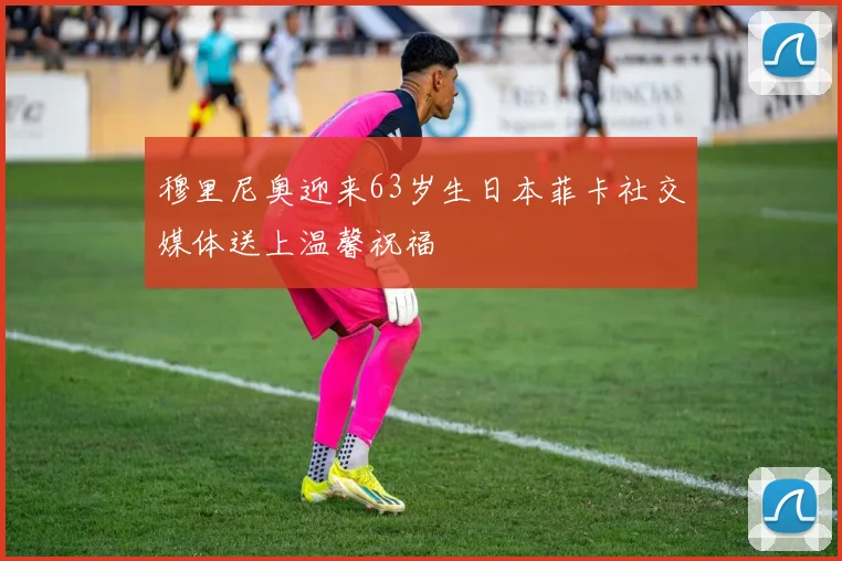 穆里尼奥迎来63岁生日本菲卡社交媒体送上温馨祝福
