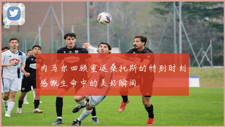 内马尔回顾重返桑托斯的特别时刻感慨生命中的美好瞬间